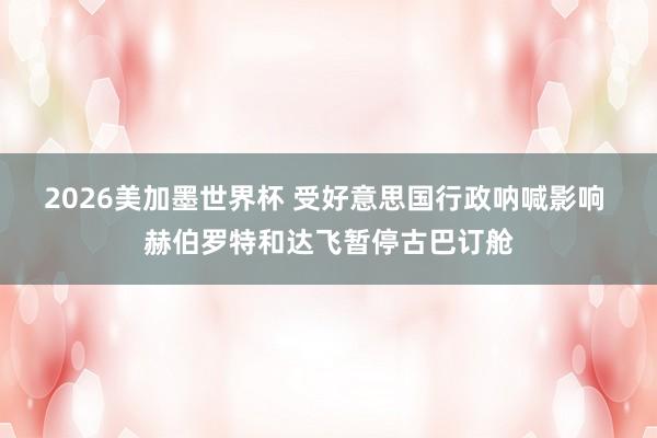 2026美加墨世界杯 受好意思国行政呐喊影响 赫伯罗特和达飞暂停古巴订舱