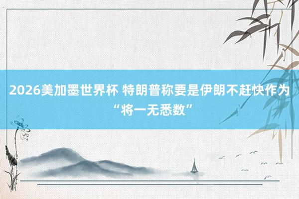 2026美加墨世界杯 特朗普称要是伊朗不赶快作为 “将一无悉数”