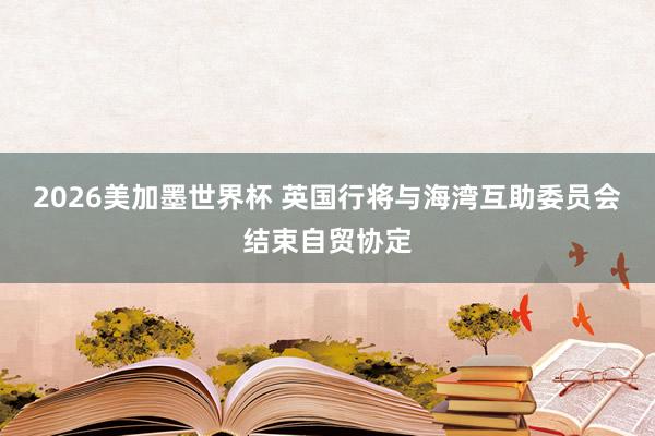 2026美加墨世界杯 英国行将与海湾互助委员会结束自贸协定