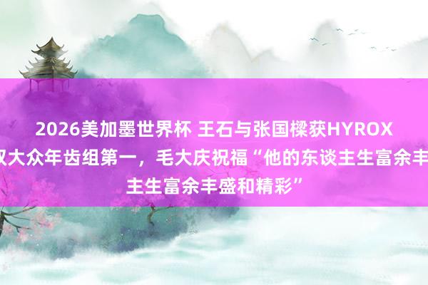 2026美加墨世界杯 王石与张国樑获HYROX上海站男双大众年齿组第一,毛大庆祝福“他的东谈主生富余丰盛和精彩”