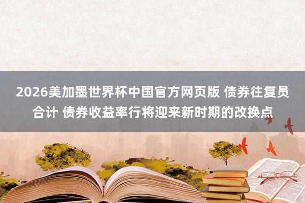 2026美加墨世界杯中国官方网页版 债券往复员合计 债券收益率行将迎来新时期的改换点