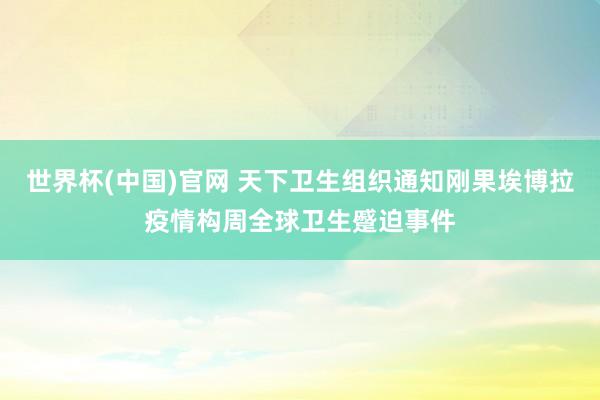 世界杯(中国)官网 天下卫生组织通知刚果埃博拉疫情构周全球卫生蹙迫事件