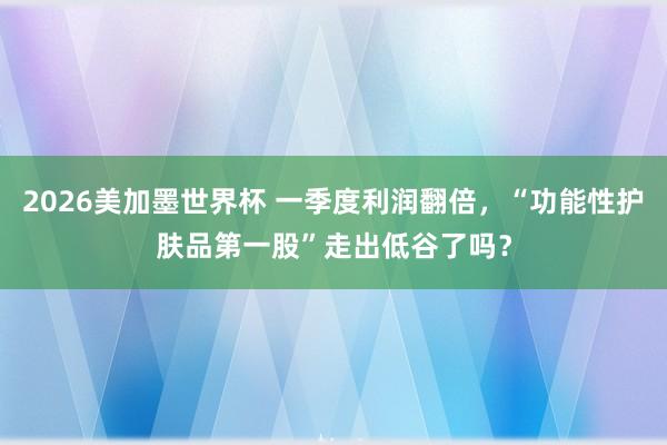2026美加墨世界杯 一季度利润翻倍，“功能性护肤品第一股”走出低谷了吗？