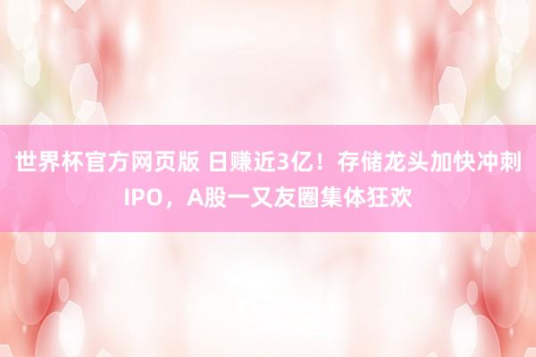 世界杯官方网页版 日赚近3亿！存储龙头加快冲刺IPO，A股一又友圈集体狂欢