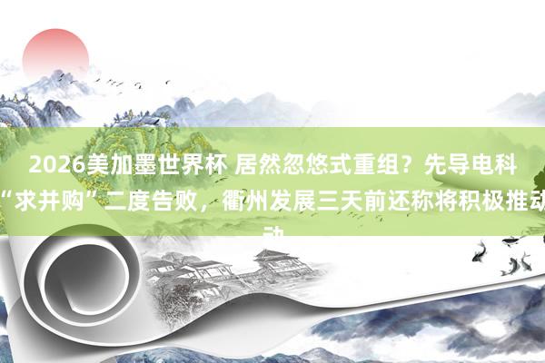 2026美加墨世界杯 居然忽悠式重组？先导电科“求并购”二度告败，衢州发展三天前还称将积极推动