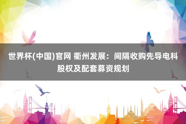 世界杯(中国)官网 衢州发展：间隔收购先导电科股权及配套募资规划