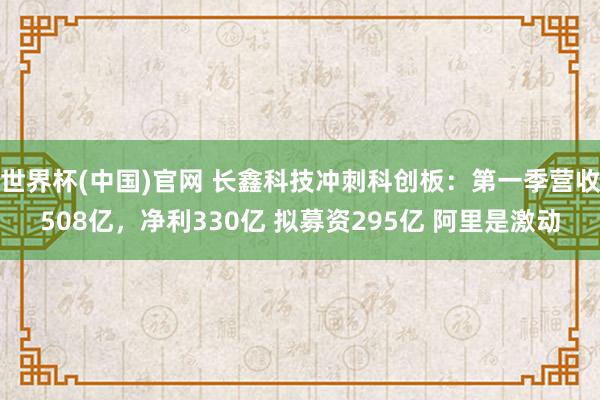 世界杯(中国)官网 长鑫科技冲刺科创板：第一季营收508亿，净利330亿 拟募资295亿 阿里是激动