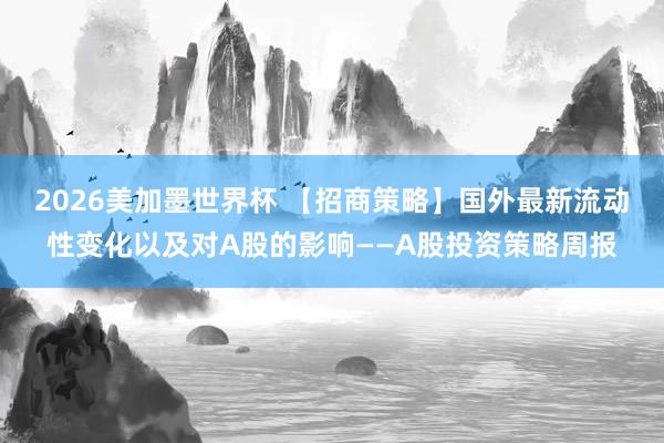2026美加墨世界杯 【招商策略】国外最新流动性变化以及对A股的影响——A股投资策略周报