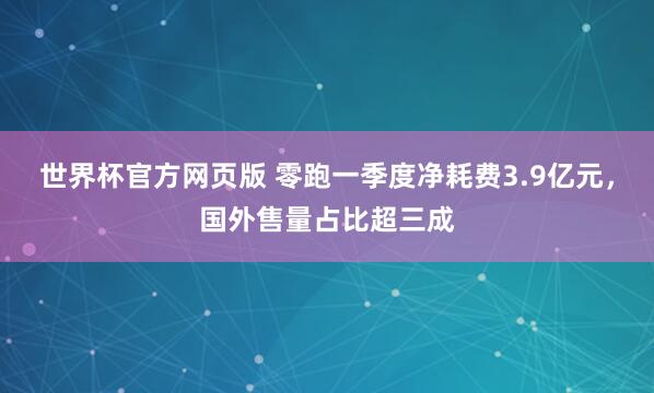 世界杯官方网页版 零跑一季度净耗费3.9亿元，国外售量占比超三成