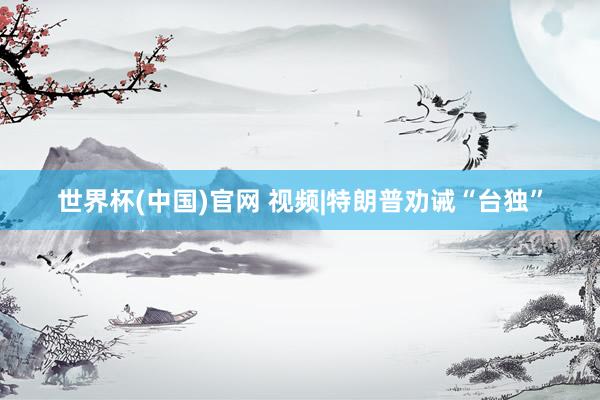 世界杯(中国)官网 视频|特朗普劝诫“台独”
