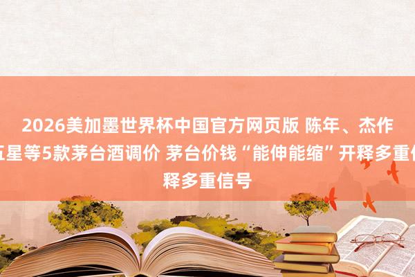2026美加墨世界杯中国官方网页版 陈年、杰作、五星等5款茅台酒调价 茅台价钱“能伸能缩”开释多重信号