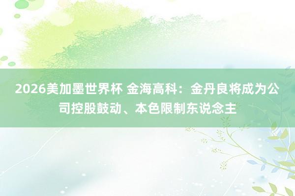 2026美加墨世界杯 金海高科：金丹良将成为公司控股鼓动、本色限制东说念主