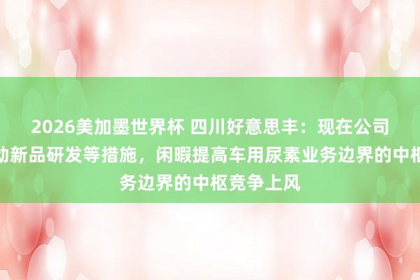 2026美加墨世界杯 四川好意思丰：现在公司正罗致推动新品研发等措施，闲暇提高车用尿素业务边界的中枢竞争上风