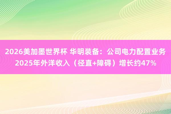 2026美加墨世界杯 华明装备:公司电力配置业务2025年外洋收入(径直+障碍)增长约47%
