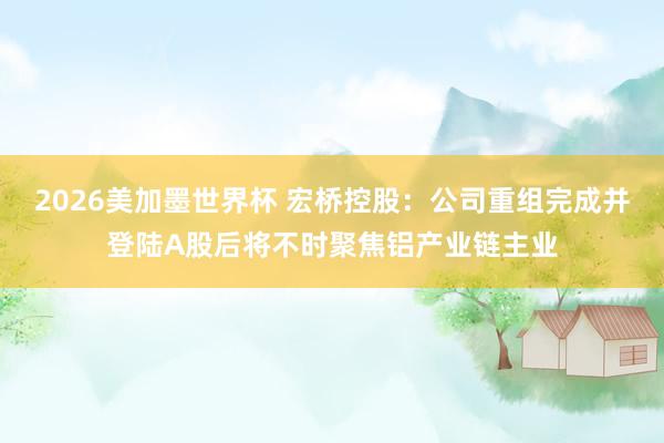 2026美加墨世界杯 宏桥控股：公司重组完成并登陆A股后将不时聚焦铝产业链主业