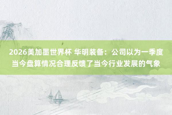 2026美加墨世界杯 华明装备:公司以为一季度当今盘算情况合理反馈了当今行业发展的气象