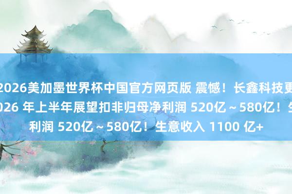 2026美加墨世界杯中国官方网页版 震憾！长鑫科技更新 IPO 证据书：2026 年上半年展望扣非归母净利润 520亿～580亿！生意收入 1100 亿+