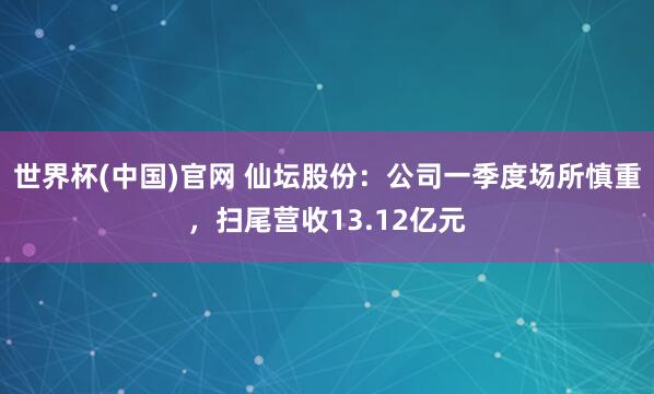 世界杯(中国)官网 仙坛股份：公司一季度场所慎重，扫尾营收13.12亿元