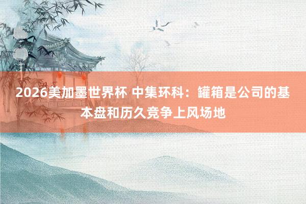 2026美加墨世界杯 中集环科：罐箱是公司的基本盘和历久竞争上风场地