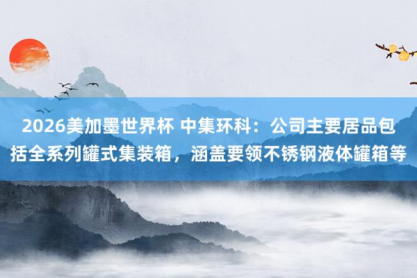 2026美加墨世界杯 中集环科：公司主要居品包括全系列罐式集装箱，涵盖要领不锈钢液体罐箱等