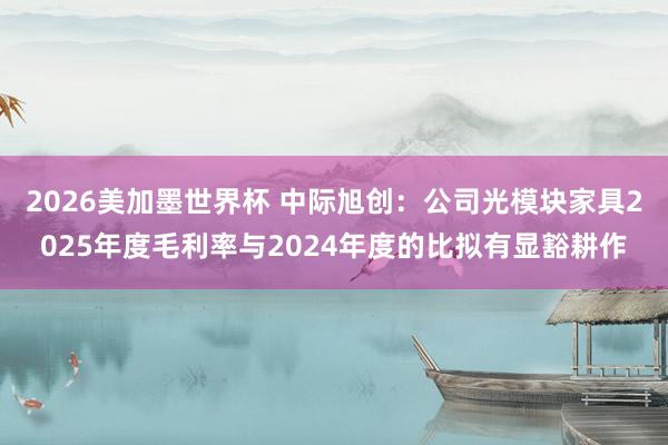 2026美加墨世界杯 中际旭创：公司光模块家具2025年度毛利率与2024年度的比拟有显豁耕作