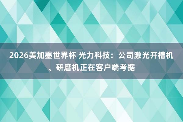 2026美加墨世界杯 光力科技：公司激光开槽机、研磨机正在客户端考据