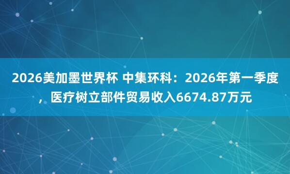 2026美加墨世界杯 中集环科：2026年第一季度，医疗树立部件贸易收入6674.87万元