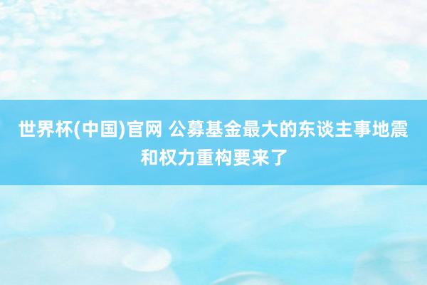 世界杯(中国)官网 公募基金最大的东谈主事地震和权力重构要来了