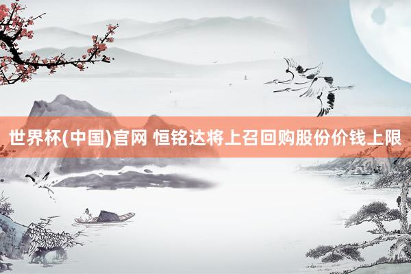 世界杯(中国)官网 恒铭达将上召回购股份价钱上限