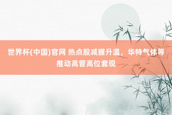 世界杯(中国)官网 热点股减握升温，华特气体等推动高管高位套现