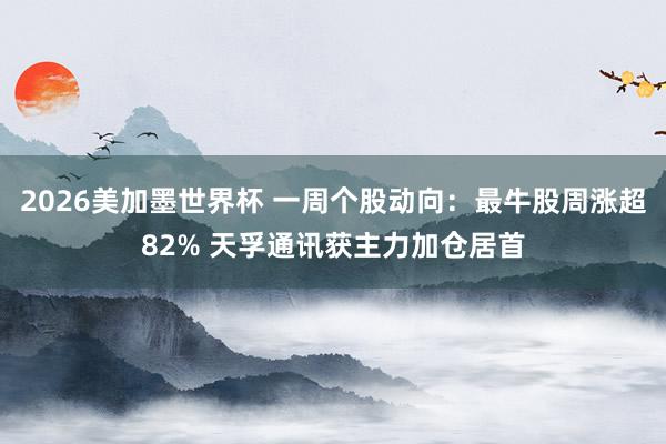 2026美加墨世界杯 一周个股动向：最牛股周涨超82% 天孚通讯获主力加仓居首