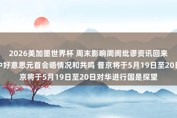 2026美加墨世界杯 周末影响阛阓纰谬资讯回来：王毅向媒体先容中好意思元首会晤情况和共鸣 普京将于5月19日至20日对华进行国是探望