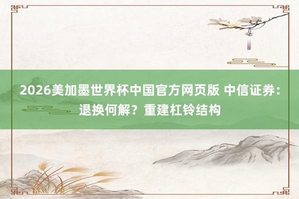 2026美加墨世界杯中国官方网页版 中信证券：退换何解？重建杠铃结构