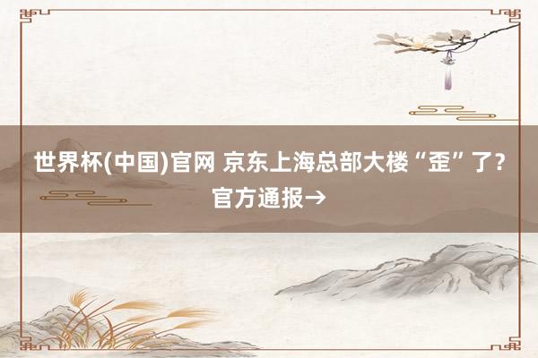 世界杯(中国)官网 京东上海总部大楼“歪”了？官方通报→