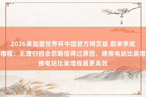 2026美加墨世界杯中国官方网页版 蔚来李斌谈为何不搞增程：无理归因会忽略信得过原因，建换电站比装增程器更高效