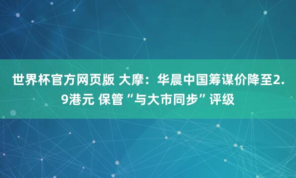 世界杯官方网页版 大摩：华晨中国筹谋价降至2.9港元 保管“与大市同步”评级