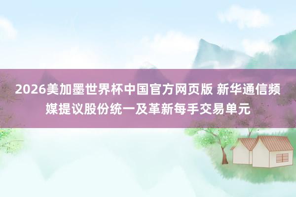 2026美加墨世界杯中国官方网页版 新华通信频媒提议股份统一及革新每手交易单元