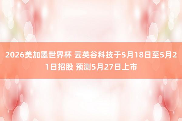2026美加墨世界杯 云英谷科技于5月18日至5月21日招股 预测5月27日上市