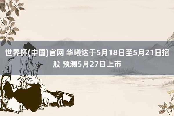 世界杯(中国)官网 华曦达于5月18日至5月21日招股 预测5月27日上市