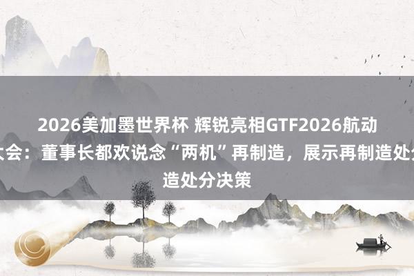 2026美加墨世界杯 辉锐亮相GTF2026航动燃机大会:董事长都欢说念“两机”再制造,展示再制造处分决策