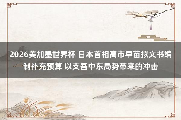 2026美加墨世界杯 日本首相高市早苗拟文书编制补充预算 以支吾中东局势带来的冲击