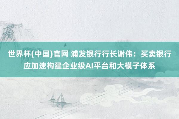 世界杯(中国)官网 浦发银行行长谢伟：买卖银行应加速构建企业级AI平台和大模子体系
