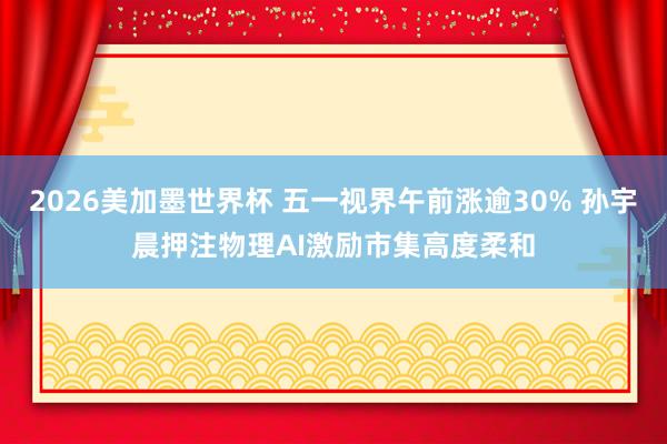 2026美加墨世界杯 五一视界午前涨逾30% 孙宇晨押注物理AI激励市集高度柔和