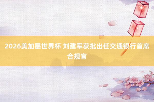 2026美加墨世界杯 刘建军获批出任交通银行首席合规官