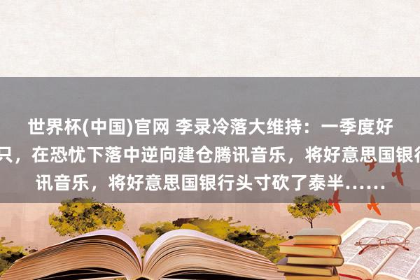 世界杯(中国)官网 李录冷落大维持：一季度好意思股合手仓新入5只，在恐忧下落中逆向建仓腾讯音乐，将好意思国银行头寸砍了泰半……