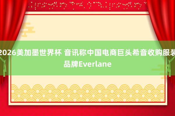 2026美加墨世界杯 音讯称中国电商巨头希音收购服装品牌Everlane