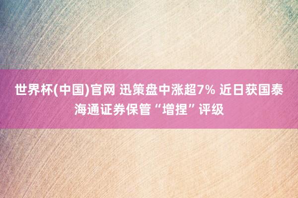 世界杯(中国)官网 迅策盘中涨超7% 近日获国泰海通证券保管“增捏”评级