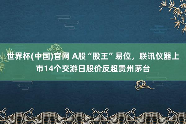 世界杯(中国)官网 A股“股王”易位，联讯仪器上市14个交游日股价反超贵州茅台