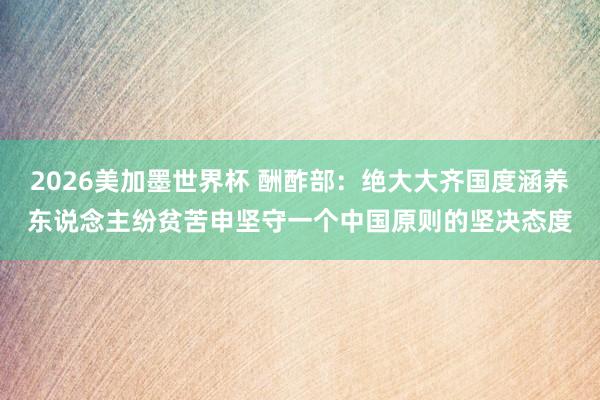 2026美加墨世界杯 酬酢部：绝大大齐国度涵养东说念主纷贫苦申坚守一个中国原则的坚决态度