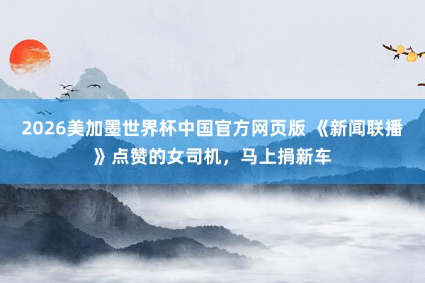 2026美加墨世界杯中国官方网页版 《新闻联播》点赞的女司机，马上捐新车